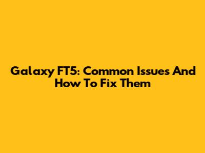 Galaxy FT5: Common Issues And How To Fix Them