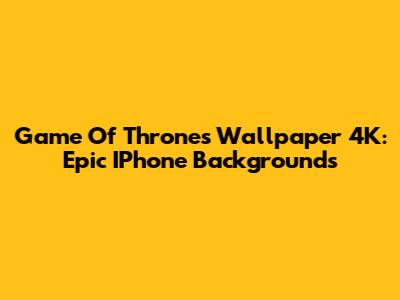 Game Of Thrones Wallpaper 4K: Epic IPhone Backgrounds