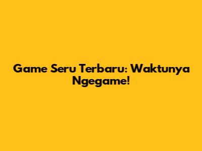 Game Seru Terbaru: Waktunya Ngegame!