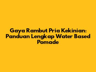 Gaya Rambut Pria Kekinian: Panduan Lengkap Water Based Pomade