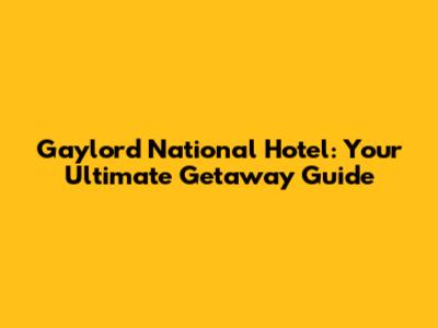 Gaylord National Hotel: Your Ultimate Getaway Guide