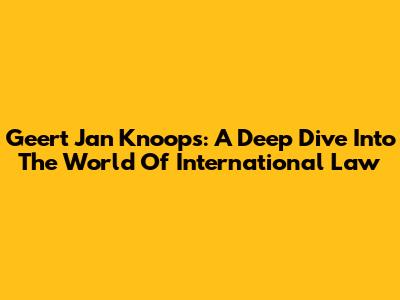 Geert Jan Knoops: A Deep Dive Into The World Of International Law