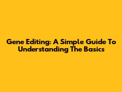 Gene Editing: A Simple Guide To Understanding The Basics