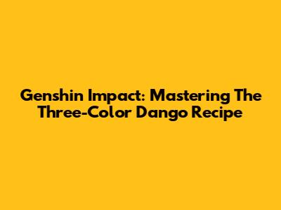Genshin Impact: Mastering The Three-Color Dango Recipe