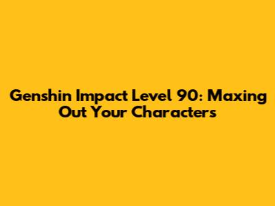Genshin Impact Level 90: Maxing Out Your Characters