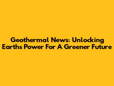 Geothermal News: Unlocking Earth's Power For A Greener Future