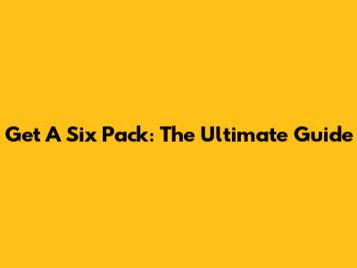 Get A Six Pack: The Ultimate Guide