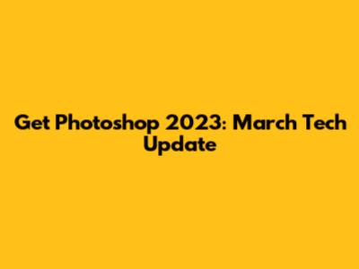 Get Photoshop 2023: March Tech Update