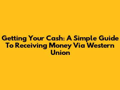 Getting Your Cash: A Simple Guide To Receiving Money Via Western Union