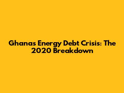 Ghana's Energy Debt Crisis: The 2020 Breakdown