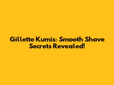 Gillette Kumis: Smooth Shave Secrets Revealed!