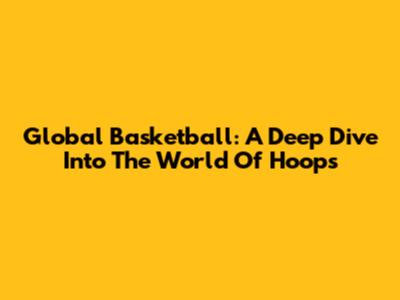 Global Basketball: A Deep Dive Into The World Of Hoops