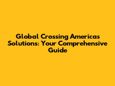 Global Crossing Americas Solutions: Your Comprehensive Guide
