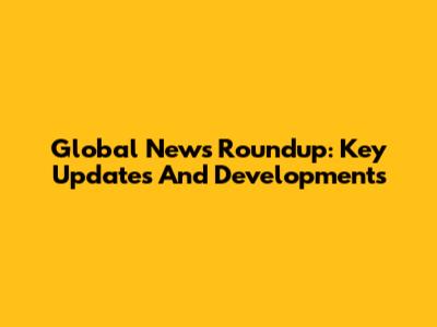 Global News Roundup: Key Updates And Developments