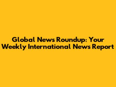 Global News Roundup: Your Weekly International News Report