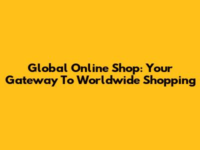 Global Online Shop: Your Gateway To Worldwide Shopping