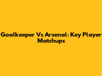 Goalkeeper Vs Arsenal: Key Player Matchups