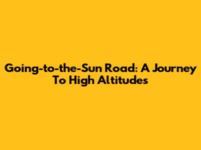 Going-to-the-Sun Road: A Journey To High Altitudes