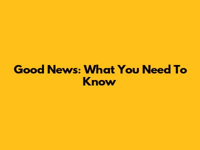 Good News: What You Need To Know