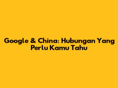 Google & China: Hubungan Yang Perlu Kamu Tahu