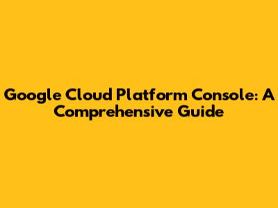 Google Cloud Platform Console: A Comprehensive Guide