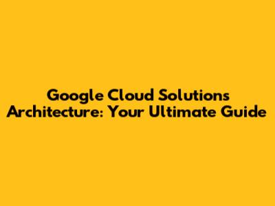 Google Cloud Solutions Architecture: Your Ultimate Guide