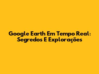 Google Earth Em Tempo Real: Segredos E Explorações