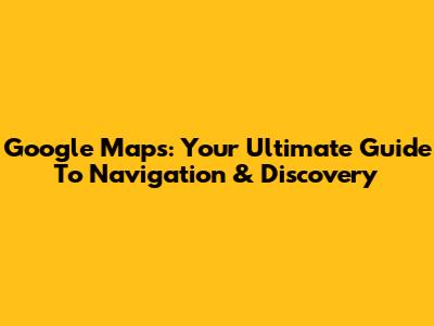 Google Maps: Your Ultimate Guide To Navigation & Discovery