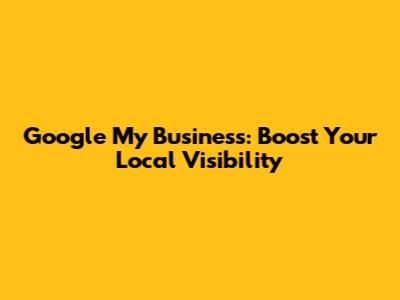 Google My Business: Boost Your Local Visibility