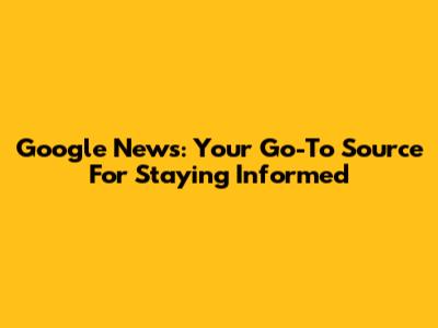 Google News: Your Go-To Source For Staying Informed