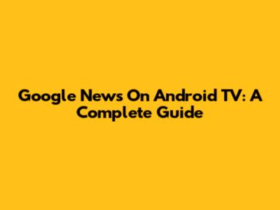 Google News On Android TV: A Complete Guide