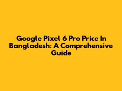 Google Pixel 6 Pro Price In Bangladesh: A Comprehensive Guide