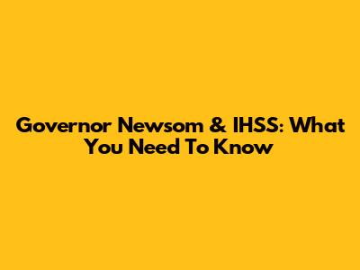 Governor Newsom & IHSS: What You Need To Know