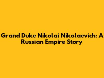 Grand Duke Nikolai Nikolaevich: A Russian Empire Story