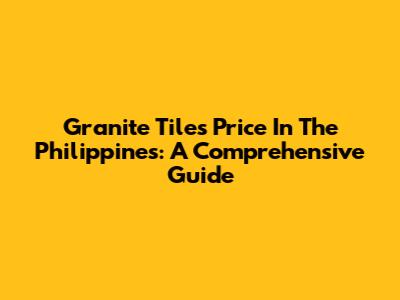 Granite Tiles Price In The Philippines: A Comprehensive Guide