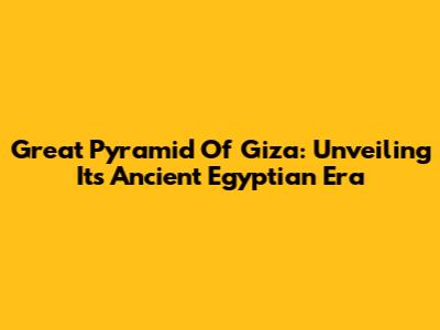 Great Pyramid Of Giza: Unveiling Its Ancient Egyptian Era