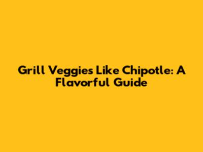 Grill Veggies Like Chipotle: A Flavorful Guide