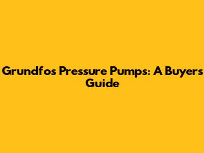 Grundfos Pressure Pumps: A Buyer's Guide