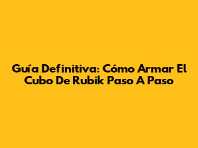Guía Definitiva: Cómo Armar El Cubo De Rubik Paso A Paso