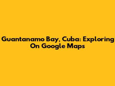 Guantanamo Bay, Cuba: Exploring On Google Maps