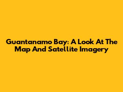Guantanamo Bay: A Look At The Map And Satellite Imagery