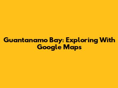 Guantanamo Bay: Exploring With Google Maps