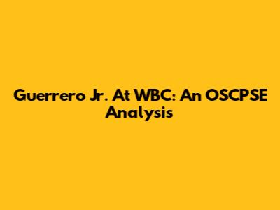 Guerrero Jr. At WBC: An OSCPSE Analysis