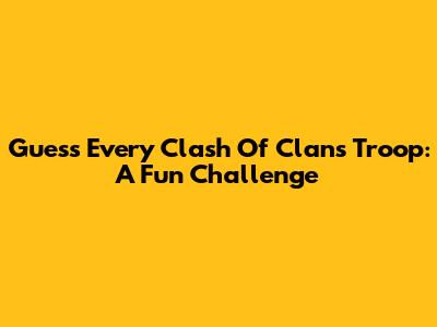 Guess Every Clash Of Clans Troop: A Fun Challenge