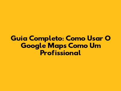 Guia Completo: Como Usar O Google Maps Como Um Profissional