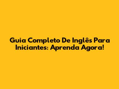 Guia Completo De Inglês Para Iniciantes: Aprenda Agora!