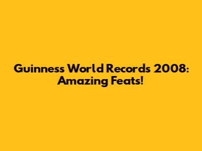 Guinness World Records 2008: Amazing Feats!