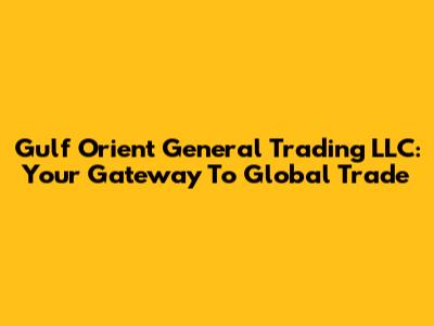 Gulf Orient General Trading LLC: Your Gateway To Global Trade