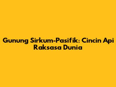 Gunung Sirkum-Pasifik: Cincin Api Raksasa Dunia