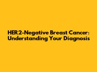 HER2-Negative Breast Cancer: Understanding Your Diagnosis